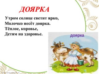 ДОЯРКА
Утром солнце светит ярко,
Молочко несёт доярка.
Тёплое, коровье,
Детям на здоровье.
 