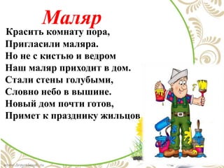 Маляр
Красить комнату пора,
Пригласили маляра.
Но не с кистью и ведром
Наш маляр приходит в дом.
Стали стены голубыми,
Словно небо в вышине.
Новый дом почти готов,
Примет к празднику жильцов
 