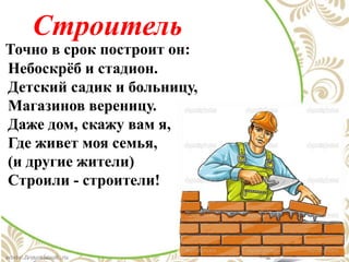 Строитель
Точно в срок построит он:
Небоскрёб и стадион.
Детский садик и больницу,
Магазинов вереницу.
Даже дом, скажу вам я,
Где живет моя семья,
(и другие жители)
Строили - строители!
 