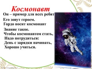 Космонавт
Он – пример для всех ребят
Его зовут героем.
Гордо носит космонавт
Звание такое.
Чтобы космонавтом стать,
Надо потрудиться:
День с зарядки начинать,
Хорошо учиться.
 
