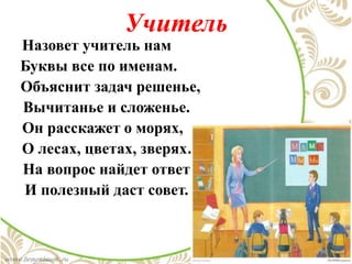 Учитель
Назовет учитель нам
Буквы все по именам.
Объяснит задач решенье,
Вычитанье и сложенье.
Он расскажет о морях,
О лесах, цветах, зверях…
На вопрос найдет ответ
И полезный даст совет.
 
