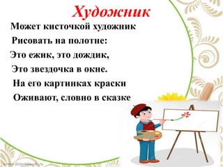 Художник
Может кисточкой художник
Рисовать на полотне:
Это ежик, это дождик,
Это звездочка в окне.
На его картинках краски
Оживают, словно в сказке
 
