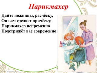 Парикмахер
Дайте ножницы, расчёску,
Он вам сделает причёску.
Парикмахер непременно
Подстрижёт вас современно
 