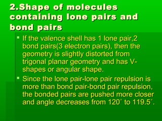 2.Shape of molecules2.Shape of molecules
containing lone pairs andcontaining lone pairs and
bond pairsbond pairs
 If the valence shell has 1 lone pair,2If the valence shell has 1 lone pair,2
bond pairs(3 electron pairs), then thebond pairs(3 electron pairs), then the
geometry is slightly distorted fromgeometry is slightly distorted from
trigonal planar geometry and has V-trigonal planar geometry and has V-
shapes or angular shape.shapes or angular shape.
 Since the lone pair-lone pair repulsion isSince the lone pair-lone pair repulsion is
more than bond pair-bond pair repulsion,more than bond pair-bond pair repulsion,
the bonded pairs are pushed more closerthe bonded pairs are pushed more closer
and angle decreases from 120˚ to 119.5˚.and angle decreases from 120˚ to 119.5˚.
 