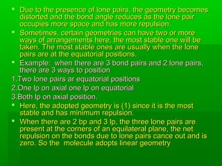  Due to the presence of lone pairs, the geometry becomesDue to the presence of lone pairs, the geometry becomes
distorted and the bond angle reduces as the lone pairdistorted and the bond angle reduces as the lone pair
occupies more space and has more repulsion.occupies more space and has more repulsion.
 Sometimes, certain geometries can have two or moreSometimes, certain geometries can have two or more
ways of arrangements here, the most stable one will beways of arrangements here, the most stable one will be
taken. The most stable ones are usually when the lonetaken. The most stable ones are usually when the lone
pairs are at the equatorial positionspairs are at the equatorial positions..
 Example: when there are 3 bond pairs and 2 lone pairs,Example: when there are 3 bond pairs and 2 lone pairs,
there are 3 ways to positionthere are 3 ways to position
1.Two lone pairs ar equatorial positions1.Two lone pairs ar equatorial positions
2.One lp on axial one lp on equatorial2.One lp on axial one lp on equatorial
3.Both lp on axial position.3.Both lp on axial position.
 Here, the adopted geometry is (1) since it is the mostHere, the adopted geometry is (1) since it is the most
stable and has minimum repulsion.stable and has minimum repulsion.
 When there are 2 bp and 3 lp, the three lone pairs areWhen there are 2 bp and 3 lp, the three lone pairs are
present at the corners of an equilateral plane, the netpresent at the corners of an equilateral plane, the net
repulsion on the bonds due to lone pairs cance out and isrepulsion on the bonds due to lone pairs cance out and is
zero. So the molecule adopts linear geometryzero. So the molecule adopts linear geometry
 