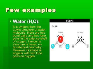 Few examplesFew examples
 Water (HWater (H22O):O):
It is evident from theIt is evident from the
Lewis structure of waterLewis structure of water
molecule, there are twomolecule, there are two
bond pairs and two lonebond pairs and two lone
pairs in the valence shellpairs in the valence shell
of oxygen. Hence itsof oxygen. Hence its
structure is based onstructure is based on
tetrahedral geometry.tetrahedral geometry.
However its shape isHowever its shape is
angular with two loneangular with two lone
pairs on oxygen.pairs on oxygen.
 