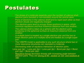 PostulatesPostulates
 The shape of a molecule depends upon the number of valence shellThe shape of a molecule depends upon the number of valence shell
electron pairs (bonded or non-bonded) around the central atom.electron pairs (bonded or non-bonded) around the central atom.
 Pairs of electrons in the valence shell tend to repel each other as theirPairs of electrons in the valence shell tend to repel each other as their
electron clouds are negatively charged.electron clouds are negatively charged.
 The electron pairs tend to occupy those positions in space, whichThe electron pairs tend to occupy those positions in space, which
minimize repulsions and thus maximize distance from one another.minimize repulsions and thus maximize distance from one another.
 The valence shell is taken as a sphere with the electron pairsThe valence shell is taken as a sphere with the electron pairs
localizing on the spherical surface at maximum distance from onelocalizing on the spherical surface at maximum distance from one
another.another.
 A multiple bond is treated as a single electron pair and the two orA multiple bond is treated as a single electron pair and the two or
three electron pairs of a multiple bond are treated as a single superthree electron pairs of a multiple bond are treated as a single super
pair.pair.
 The VSEPR model is applicable to any such structure where two orThe VSEPR model is applicable to any such structure where two or
more resonance structures can represent a molecule.more resonance structures can represent a molecule.
 Decreasing order of repulsive interaction of electron pairs:Decreasing order of repulsive interaction of electron pairs:
Lone pair (lp) − Lone pair (lp) > Lone pair (lp) − Bond pair (bp) > BondLone pair (lp) − Lone pair (lp) > Lone pair (lp) − Bond pair (bp) > Bond
pair (bp) − Bond pair (bp).pair (bp) − Bond pair (bp).
 Repulsive forcesRepulsive forces decrease sharply with increasing angle betweendecrease sharply with increasing angle between
electron pairs. They areelectron pairs. They are strong at 90˚, weaker at 120˚ and weakest atstrong at 90˚, weaker at 120˚ and weakest at
180180˚.˚.
 