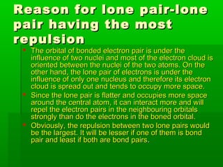 Reason for lone pair-loneReason for lone pair-lone
pair having the mostpair having the most
repulsionrepulsion
 The orbital of bonded electron pair is under theThe orbital of bonded electron pair is under the
influence of two nuclei and most of the electron cloud isinfluence of two nuclei and most of the electron cloud is
oriented between the nuclei of the two atoms. On theoriented between the nuclei of the two atoms. On the
other hand, the lone pair of electrons is under theother hand, the lone pair of electrons is under the
influence of only one nucleus and therefore its electroninfluence of only one nucleus and therefore its electron
cloud is spread out and tends to occupy more space.cloud is spread out and tends to occupy more space.
 Since the lone pair is flatter and occupies more spaceSince the lone pair is flatter and occupies more space
around the central atom, it can interact more and willaround the central atom, it can interact more and will
repel the electron pairs in the neighbouring orbitalsrepel the electron pairs in the neighbouring orbitals
strongly than do the electrons in the boned orbital.strongly than do the electrons in the boned orbital.
 Obviously, the repulsion between two lone pairs wouldObviously, the repulsion between two lone pairs would
be the largest. It will be lesser if one of them is bondbe the largest. It will be lesser if one of them is bond
pair and least if both are bond pairspair and least if both are bond pairs..
 