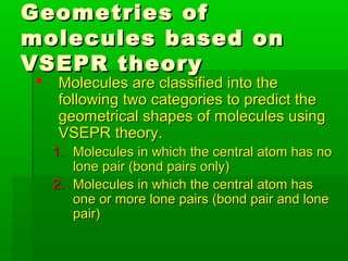 Geometries ofGeometries of
molecules based onmolecules based on
VSEPR theoryVSEPR theory
 Molecules are classified into theMolecules are classified into the
following two categories to predict thefollowing two categories to predict the
geometrical shapes of molecules usinggeometrical shapes of molecules using
VSEPR theory.VSEPR theory.
1.1. Molecules in which the central atom has noMolecules in which the central atom has no
lone pair (bond pairs only)lone pair (bond pairs only)
2.2. Molecules in which the central atom hasMolecules in which the central atom has
one or more lone pairs (bond pair and loneone or more lone pairs (bond pair and lone
pair)pair)
 