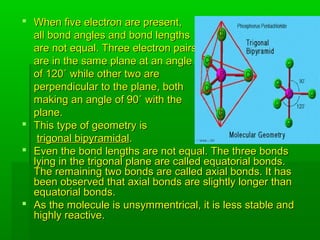  When five electron are present,When five electron are present,
all bond angles and bond lengthsall bond angles and bond lengths
are not equal. Three electron pairsare not equal. Three electron pairs
are in the same plane at an angleare in the same plane at an angle
of 120˚ while other two areof 120˚ while other two are
perpendicular to the plane, bothperpendicular to the plane, both
making an angle of 90˚ with themaking an angle of 90˚ with the
plane.plane.
 This type of geometry isThis type of geometry is
trigonal bipyramidaltrigonal bipyramidal..
 Even the bond lengths are not equal. The three bondsEven the bond lengths are not equal. The three bonds
lying in the trigonal plane are called equatorial bonds.lying in the trigonal plane are called equatorial bonds.
The remaining two bonds are called axial bonds. It hasThe remaining two bonds are called axial bonds. It has
been observed that axial bonds are slightly longer thanbeen observed that axial bonds are slightly longer than
equatorial bonds.equatorial bonds.
 As the molecule is unsymmentrical, it is less stable andAs the molecule is unsymmentrical, it is less stable and
highly reactive.highly reactive.
 