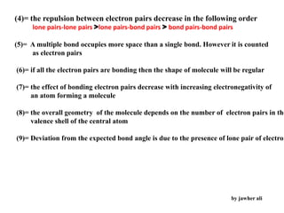 (4)= the repulsion between electron pairs decrease in the following order
lone pairs-lone pairs >lone pairs-bond pairs > bond pairs-bond pairs
(5)= A multiple bond occupies more space than a single bond. However it is counted
as electron pairs
(6)= if all the electron pairs are bonding then the shape of molecule will be regular
(7)= the effect of bonding electron pairs decrease with increasing electronegativity of
an atom forming a molecule
(8)= the overall geometry of the molecule depends on the number of electron pairs in the
valence shell of the central atom
(9)= Deviation from the expected bond angle is due to the presence of lone pair of electron
by jawher ali
 