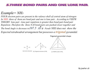 Example= NH3
FOUR electron pairs are present in the valence shell of central atom of nitrogen
In NH3. three of them are bond pair and one is lone pair . According to VSEPR
THEORY lone pair –lone pair repulsion is greater then bond pair-bond pair
Repulsion .Therefore the three N-H bond pairs are pushed closer together and
The bond Angle is decrease to107.5 As a result NH3 does not show the
Expected tetraheadral arrangement but possesses a trigonal pyramidal.
By jawher ali
o
 