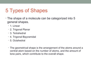 5 Types of Shapes
• The shape of a molecule can be categorized into 5
general shapes.
• 1. Linear
• 2. Trigonal Planar
• 3. Tetrahedral
• 4. Trigonal Bipyramidal
• 5. Octahedral
• The geometrical shape is the arrangement of the atoms around a
central atom based on the number of atoms, and the amount of
lone pairs, which contribute to the overall shape.
 