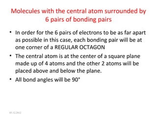Molecules with the central atom surrounded by
6 pairs of bonding pairs
• In order for the 6 pairs of electrons to be as far apart
as possible in this case, each bonding pair will be at
one corner of a REGULAR OCTAGON
• The central atom is at the center of a square plane
made up of 4 atoms and the other 2 atoms will be
placed above and below the plane.
• All bond angles will be 90°
05.12.2012
 
