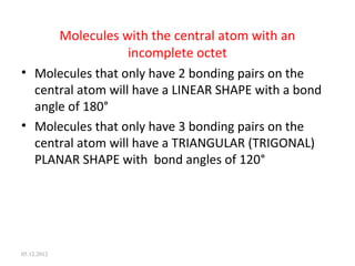 Molecules with the central atom with an
incomplete octet
• Molecules that only have 2 bonding pairs on the
central atom will have a LINEAR SHAPE with a bond
angle of 180°
• Molecules that only have 3 bonding pairs on the
central atom will have a TRIANGULAR (TRIGONAL)
PLANAR SHAPE with bond angles of 120°
05.12.2012
 