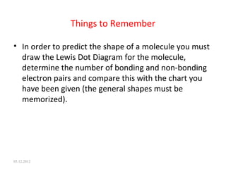 Things to Remember
• In order to predict the shape of a molecule you must
draw the Lewis Dot Diagram for the molecule,
determine the number of bonding and non-bonding
electron pairs and compare this with the chart you
have been given (the general shapes must be
memorized).
05.12.2012
 