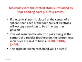 Molecules with the central atom surrounded by
four bonding pairs (i.e. four atoms)
• If the central atom is placed at the center of a
sphere, than each of the four pairs of electrons
will occupy a position to be as far apart as
possible.
• This will result in the electron pairs being at the
corners of a regular tetrahedron, therefore these
molecules are said to have a TETRAHEDRAL
SHAPE.
• The angle between each bond will be 109.5°
05.12.2012
 
