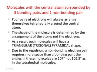 Molecules with the central atom surrounded by
3 bonding pairs and 1 non-bonding pair
• Four pairs of electrons will always arrange
themselves tetrahedrally around the central
atom.
• The shape of the molecule is determined by the
arrangement of the atoms not the electrons.
• As a result such molecules will have a
TRIANGULAR (TRIGONAL) PYRAMIDAL shape.
• Due to the repulsion, a non-bonding electron pair
requires more space than a bonding pair, the
angles in these molecules are 107° not 109.5° as
in the tetrahedral molecules.
05.12.2012
 