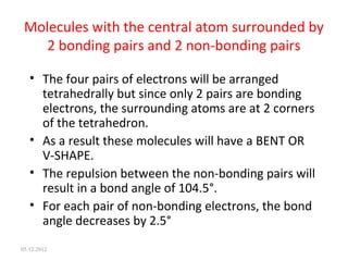 Molecules with the central atom surrounded by
2 bonding pairs and 2 non-bonding pairs
• The four pairs of electrons will be arranged
tetrahedrally but since only 2 pairs are bonding
electrons, the surrounding atoms are at 2 corners
of the tetrahedron.
• As a result these molecules will have a BENT OR
V-SHAPE.
• The repulsion between the non-bonding pairs will
result in a bond angle of 104.5°.
• For each pair of non-bonding electrons, the bond
angle decreases by 2.5°
05.12.2012
 