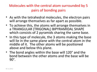 Molecules with the central atom surrounded by 5
pairs of bonding pairs
• As with the tetrahedral molecules, the electron pairs
will arrange themselves as far apart as possible.
• To achieve this, the atoms will arrange themselves in
a TRIANGULAR (TRIGONAL) BIPYRAMIDAL SHAPE
which consists of 2 pyramids sharing the same base.
• In this type of molecule, the 3 atoms making the base
will lie in the same plane with the central atom in the
middle of it. The other atoms will be positioned
above and below this plane.
• The bond angles within the base will 120° and the
bond between the other atoms and the base will be
90°.
05.12.2012
 