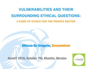 VULNERABILITIES AND THEIR
SURROUNDING ETHICAL QUESTIONS:
A CODE OF ETHICS FOR THE PRIVATE SECTOR
HackIT 2016, October 7th, Kharkiv, Ukraine
Alfonso De Gregorio, Zeronomicon
 