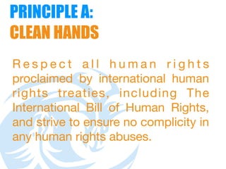 PRINCIPLE A:  
CLEAN HANDS
R e s p e c t a l l h u m a n r i g h t s
proclaimed by international human
rights treaties, including The
International Bill of Human Rights,
and strive to ensure no complicity in
any human rights abuses.
 