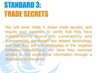 STANDARD 3:  
TRADE SECRETS
You will never trade in stolen trade secrets, and
require your suppliers to certify that they have
independently found the vulnerability and
autonomously developed any related technology,
and that they are not employees of the targeted
software manufacturer, nor have they received
access to the confidential information through a
disclosure by the same.
 