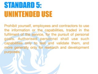 STANDARD 5:  
UNINTENDED USE
Prohibit yourself, employees and contractors to use
the information or the capabilities, traded in the
fulfilment of the service, for the pursuit of personal
goals. Authorised personnel shall use such
capabilities only to test and validate them, and
more generally only for research and development
purposes. 
 