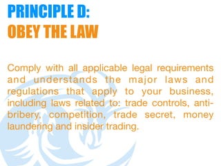 PRINCIPLE D:  
OBEY THE LAW
Comply with all applicable legal requirements
and understands the major laws and
regulations that apply to your business,
including laws related to: trade controls, anti-
bribery, competition, trade secret, money
laundering and insider trading.
 