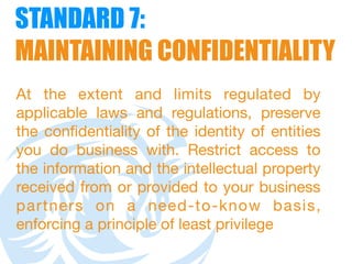 STANDARD 7:  
MAINTAINING CONFIDENTIALITY
At the extent and limits regulated by
applicable laws and regulations, preserve
the confidentiality of the identity of entities
you do business with. Restrict access to
the information and the intellectual property
received from or provided to your business
partners on a need-to-know basis,
enforcing a principle of least privilege
 