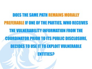 DOES THE SAME PATH REMAINS MORALLY
PREFERABLE IF ONE OF THE PARTIES, WHO RECEIVES
THE VULNERABILITY INFORMATION FROM THE
COORDINATOR PRIOR TO ITS PUBLIC DISCLOSURE,
DECIDES TO USE IT TO EXPLOIT VULNERABLE
ENTITIES?
 