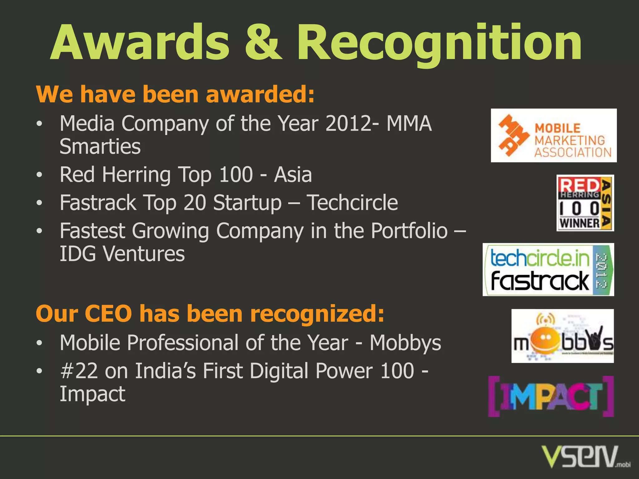 Awards & Recognition
We have been awarded:
• Media Company of the Year 2012- MMA
Smarties
• Red Herring Top 100 - Asia
• Fastrack Top 20 Startup – Techcircle
• Fastest Growing Company in the Portfolio –
IDG Ventures

Our CEO has been recognized:
• Mobile Professional of the Year - Mobbys
• #22 on India’s First Digital Power 100 Impact

 