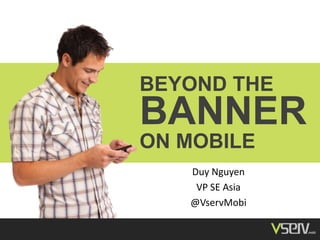 BEYOND THE
BANNER
ON MOBILE
Duy Nguyen
VP SE Asia
@VservMobi
 