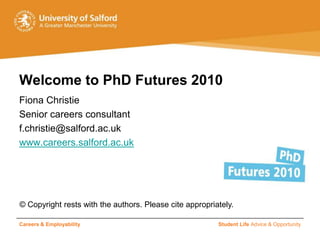 Welcome to PhD Futures 2010
Fiona Christie
Senior careers consultant
f.christie@salford.ac.uk
www.careers.salford.ac.uk




© Copyright rests with the authors. Please cite appropriately.

Careers & Employability                                  Student Life Advice & Opportunity
 