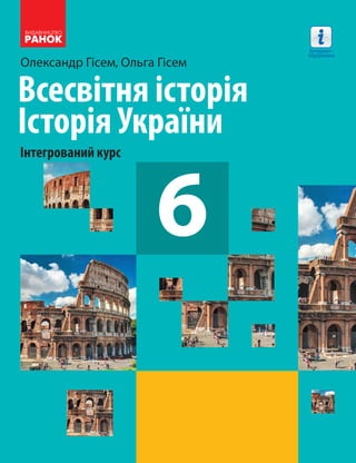 Олександр Гісем, Ольга Гісем
Всесвітня історія
Історія України
Інтегрований курс
66
Всесвітня історія
Історія України
Інтегрований курс
підручник для 6 класу
закладів загальної середньої освіти
6
Всесвітняісторія.ІсторіяУкраїниОлександрГісем
ОльгаГісем
Інтернет-
підтримка
Інтернет-підтримка
Особливості підручника:
• формує цілісне уявлення про події історії
Стародавнього світу: від появи первісних
людей до падіння Західної Римської імперії
• розглядає події стародавньої історії України
як складової всесвітньої історії
• розвиває вміння працювати в групах,
висловлювати свою думку
• виховує повагу до історичної спадщини
українського народу
Інтернет-підтримка дозволить:
• здійснити онлайн-тестування за кожною
темою
 