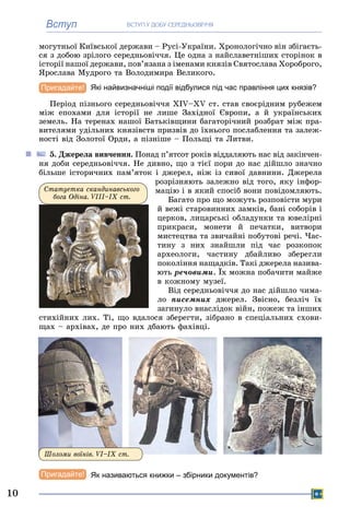 Вступ ÂÑÒÓÏ Ó ÄÎÁÓ ÑÅÐÅÄÍÜÎÂІ××ß
10
ìîãóòíüîї Êèїâñüêîї äåðæàâè – Ðóñі-Óêðàїíè. Õðîíîëîãі÷íî âіí çáіãàєòü-
ñÿ ç äîáîþ çðіëîãî ñåðåäíüîâі÷÷ÿ. Öå îäíà ç íàéñëàâåòíіøèõ ñòîðіíîê â
іñòîðії íàøîї äåðæàâè, ïîâ’ÿçàíà ç іìåíàìè êíÿçіâ Ñâÿòîñëàâà Õîðîáðîãî,
ßðîñëàâà Ìóäðîãî òà Âîëîäèìèðà Âåëèêîãî.
Які найвизначніші події відбулися під час правління цих князів?
Ïåðіîä ïіçíüîãî ñåðåäíüîâі÷÷ÿ ÕІV–ÕV ñò. ñòàâ ñâîєðіäíèì ðóáåæåì
ìіæ åïîõàìè äëÿ іñòîðії íå ëèøå Çàõіäíîї Єâðîïè, à é óêðàїíñüêèõ
çåìåëü. Íà òåðåíàõ íàøîї Áàòüêіâùèíè áàãàòîðі÷íèé ðîçáðàò ìіæ ïðà-
âèòåëÿìè óäіëüíèõ êíÿçіâñòâ ïðèçâіâ äî їõíüîãî ïîñëàáëåííÿ òà çàëåæ-
íîñòі âіä Çîëîòîї Îðäè, à ïіçíіøå – Ïîëüùі òà Ëèòâè.
5. Äæåðåëà âèâ÷åííÿ. Ïîíàä ï’ÿòñîò ðîêіâ âіääàëÿþòü íàñ âіä çàêіí÷åí-
íÿ äîáè ñåðåäíüîâі÷÷ÿ. Íå äèâíî, ùî ç òієї ïîðè äî íàñ äіéøëî çíà÷íî
áіëüøå іñòîðè÷íèõ ïàì’ÿòîê і äæåðåë, íіæ іç ñèâîї äàâíèíè. Äæåðåëà
ðîçðіçíÿþòü çàëåæíî âіä òîãî, ÿêó іíôîð-
ìàöіþ і â ÿêèé ñïîñіá âîíè ïîâіäîìëÿþòü.
Áàãàòî ïðî ùî ìîæóòü ðîçïîâіñòè ìóðè
é âåæі ñòàðîâèííèõ çàìêіâ, áàíі ñîáîðіâ і
öåðêîâ, ëèöàðñüêі îáëàäóíêè òà þâåëіðíі
ïðèêðàñè, ìîíåòè é ïå÷àòêè, âèòâîðè
ìèñòåöòâà òà çâè÷àéíі ïîáóòîâі ðå÷і. ×àñ-
òèíó ç íèõ çíàéøëè ïіä ÷àñ ðîçêîïîê
àðõåîëîãè, ÷àñòèíó äáàéëèâî çáåðåãëè
ïîêîëіííÿ íàùàäêіâ. Òàêі äæåðåëà íàçèâà-
þòü ðå÷îâèìè. Їõ ìîæíà ïîáà÷èòè ìàéæå
â êîæíîìó ìóçåї.
Âіä ñåðåäíüîâі÷÷ÿ äî íàñ äіéøëî ÷èìà-
ëî ïèñåìíèõ äæåðåë. Çâіñíî, áåçëі÷ їõ
çàãèíóëî âíàñëіäîê âіéí, ïîæåæ òà іíøèõ
ñòèõіéíèõ ëèõ. Òі, ùî âäàëîñÿ çáåðåãòè, çіáðàíî â ñïåöіàëüíèõ ñõîâè-
ùàõ – àðõіâàõ, äå ïðî íèõ äáàþòü ôàõіâöі.
Øîëîìè âîїíіâ. VІ–ІÕ ñò.
Як називаються книжки – збірники документів?
Ñòàòóåòêà ñêàíäèíàâñüêîãî
áîãà Îäіíà. VІІІ–ІÕ cò.
 
