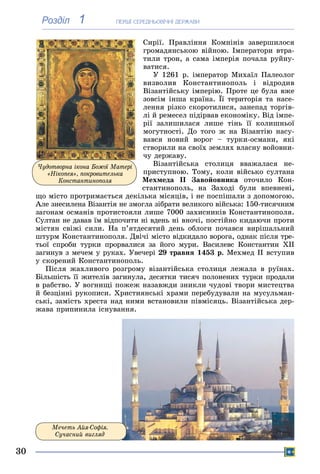 ÏÅÐØІ ÑÅÐÅÄÍÜÎÂІ×ÍІ ÄÅÐÆÀÂÈ
30
1Розділ
Ñèðії. Ïðàâëіííÿ Êîìíіíіâ çàâåðøèëîñÿ
ãðîìàäÿíñüêîþ âіéíîþ. Іìïåðàòîðè âòðà-
òèëè òðîí, à ñàìà іìïåðіÿ ïî÷àëà ðóéíó-
âàòèñÿ.
Ó 1261 ð. іìïåðàòîð Ìèõàїë Ïàëåîëîã
âèçâîëèâ Êîíñòàíòèíîïîëü і âіäðîäèâ
Âіçàíòіéñüêó іìïåðіþ. Ïðîòå öå áóëà âæå
çîâñіì іíøà êðàїíà. Її òåðèòîðіÿ òà íàñå-
ëåííÿ ðіçêî ñêîðîòèëèñÿ, çàíåïàä òîðãіâ-
ëі é ðåìåñåë ïіäіðâàâ åêîíîìіêó. Âіä іìïå-
ðії çàëèøèëàñÿ ëèøå òіíü її êîëèøíüîї
ìîãóòíîñòі. Äî òîãî æ íà Âіçàíòіþ íàñó-
âàâñÿ íîâèé âîðîã – òóðêè-îñìàíè, ÿêі
ñòâîðèëè íà ñâîїõ çåìëÿõ âëàñíó âîéîâíè-
÷ó äåðæàâó.
Âіçàíòіéñüêà ñòîëèöÿ ââàæàëàñÿ íå-
ïðèñòóïíîþ. Òîìó, êîëè âіéñüêî ñóëòàíà
Ìåõìåäà II Çàâîéîâíèêà îòî÷èëî Êîí-
ñòàíòèíîïîëü, íà Çàõîäі áóëè âïåâíåíі,
ùî ìіñòî ïðîòðèìàєòüñÿ äåêіëüêà ìіñÿöіâ, і íå ïîñïіøàëè ç äîïîìîãîþ.
Àëå çíåñèëåíà Âіçàíòіÿ íå çìîãëà çіáðàòè âåëèêîãî âіéñüêà: 150-òèñÿ÷íèì
çàãîíàì îñìàíіâ ïðîòèñòîÿëè ëèøå 7000 çàõèñíèêіâ Êîíñòàíòèíîïîëÿ.
Ñóëòàí íå äàâàâ їì âіäïî÷èòè íі âäåíü íі âíî÷і, ïîñòіéíî êèäàþ÷è ïðîòè
ìіñòÿí ñâіæі ñèëè. Íà ï’ÿòäåñÿòèé äåíü îáëîãè ïî÷àâñÿ âèðіøàëüíèé
øòóðì Êîíñòàíòèíîïîëÿ. Äâі÷і ìіñòî âіäêèäàëî âîðîãà, îäíàê ïіñëÿ òðå-
òüîї ñïðîáè òóðêè ïðîðâàëèñÿ çà éîãî ìóðè. Âàñèëåâñ Êîíñòàíòèí XII
çàãèíóâ ç ìå÷åì ó ðóêàõ. Óâå÷åðі 29 òðàâíÿ 1453 ð. Ìåõìåä II âñòóïèâ
ó ñêîðåíèé Êîíñòàíòèíîïîëü.
Ïіñëÿ æàõëèâîãî ðîçãðîìó âіçàíòіéñüêà ñòîëèöÿ ëåæàëà â ðóїíàõ.
Áіëüøіñòü її æèòåëіâ çàãèíóëà, äåñÿòêè òèñÿ÷ ïîëîíåíèõ òóðêè ïðîäàëè
â ðàáñòâî. Ó âîãíèùі ïîæåæ íàçàâæäè çíèêëè ÷óäîâі òâîðè ìèñòåöòâà
é áåçöіííі ðóêîïèñè. Õðèñòèÿíñüêі õðàìè ïåðåáóäóâàëè íà ìóñóëüìàí-
ñüêі, çàìіñòü õðåñòà íàä íèìè âñòàíîâèëè ïіâìіñÿöü. Âіçàíòіéñüêà äåð-
æàâà ïðèïèíèëà іñíóâàííÿ.
Ìå÷åòü Àéÿ-Ñîôіÿ.
Ñó÷àñíèé âèãëÿä
×óäîòâîðíà іêîíà Áîæîї Ìàòåðі
«Íіêîïåÿ», ïîêðîâèòåëüêà
Êîíñòàíòèíîïîëÿ
 