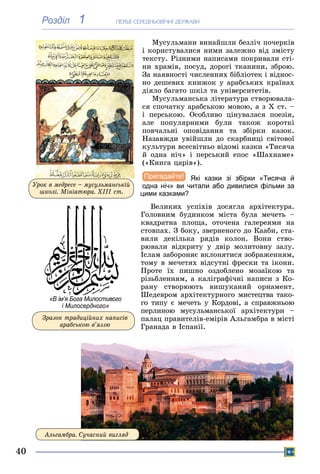ÏÅÐØІ ÑÅÐÅÄÍÜÎÂІ×ÍІ ÄÅÐÆÀÂÈ
40
1Розділ
Ìóñóëüìàíè âèíàéøëè áåçëі÷ ïî÷åðêіâ
і êîðèñòóâàëèñÿ íèìè çàëåæíî âіä çìіñòó
òåêñòó. Ðіçíèìè íàïèñàìè ïîêðèâàëè ñòі-
íè õðàìіâ, ïîñóä, äîðîãі òêàíèíè, çáðîþ.
Çà íàÿâíîñòі ÷èñëåííèõ áіáëіîòåê і âіäíîñ-
íî äåøåâèõ êíèæîê ó àðàáñüêèõ êðàїíàõ
äіÿëî áàãàòî øêіë òà óíіâåðñèòåòіâ.
Ìóñóëüìàíñüêà ëіòåðàòóðà ñòâîðþâàëà-
ñÿ ñïî÷àòêó àðàáñüêîþ ìîâîþ, à ç X ñò. –
і ïåðñüêîþ. Îñîáëèâî öіíóâàëàñÿ ïîåçіÿ,
àëå ïîïóëÿðíèìè áóëè òàêîæ êîðîòêі
ïîâ÷àëüíі îïîâіäàííÿ òà çáіðêè êàçîê.ïîâ÷àëüíі îïîâіäàííÿ òà çáіðêè êàçîê
Íàçàâæäè óâіéøëè äî ñêàðáíèöі ñâіòîâîїї
êóëüòóðè âñåñâіòíüî âіäîìі êàçêè «Òèñÿ÷àà
é îäíà íі÷» і ïåðñüêèé åïîñ «Øàõíàìå»
(«Êíèãà öàðіâ»).
Які казки зі збірки «Тисяча й
одна ніч» ви читали або дивилися фільми за
цими казками?
Âåëèêèõ óñïіõіâ äîñÿãëà àðõіòåêòóðà.
Ãîëîâíèì áóäèíêîì ìіñòà áóëà ìå÷åòü –
êâàäðàòíà ïëîùà, îòî÷åíà ãàëåðåÿìè íà
ñòîâïàõ. Ç áîêó, çâåðíåíîãî äî Êààáè, ñòà-
âèëè äåêіëüêà ðÿäіâ êîëîí. Âîíè ñòâî-
ðþâàëè âіäêðèòó ó äâіð ìîëèòîâíó çàëó.
Іñëàì çàáîðîíÿє âêëîíÿòèñÿ çîáðàæåííÿì,
òîìó â ìå÷åòÿõ âіäñóòíі ôðåñêè òà іêîíè.
Ïðîòå їõ ïèøíî îçäîáëåíî ìîçàїêîþ òà
ðіçüáëåííÿì, à êàëіãðàôі÷íі íàïèñè ç Êî-
ðàíó ñòâîðþþòü âèøóêàíèé îðíàìåíò.
Øåäåâðîì àðõіòåêòóðíîãî ìèñòåöòâà òàêî-
ãî òèïó є ìå÷åòü ó Êîðäîâі, à ñïðàâæíüîþ
ïåðëèíîþ ìóñóëüìàíñüêîї àðõіòåêòóðè –
ïàëàö ïðàâèòåëіâ-åìіðіâ Àëüãàìáðà â ìіñòі
Ãðàíàäà â Іñïàíії.
Àëüãàìáðà. Ñó÷àñíèé âèãëÿä
«В ім’я Бога Милостивого
і Милосердного»
Çðàçîê òðàäèöіéíèõ íàïèñіâ
àðàáñüêîþ â’ÿççþ
Óðîê â ìåäðåñå – ìóñóëüìàíñüêіé
øêîëі. Ìіíіàòþðà. ÕІІІ ñò.
 