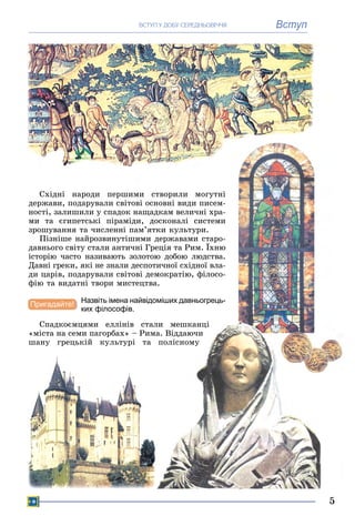 5
ВступÂÑÒÓÏ Ó ÄÎÁÓ ÑÅÐÅÄÍÜÎÂІ××ß
Ñõіäíі íàðîäè ïåðøèìè ñòâîðèëè ìîãóòíі
äåðæàâè, ïîäàðóâàëè ñâіòîâі îñíîâíі âèäè ïèñåì-
íîñòі, çàëèøèëè ó ñïàäîê íàùàäêàì âåëè÷íі õðà-
ìè òà єãèïåòñüêі ïіðàìіäè, äîñêîíàëі ñèñòåìè
çðîøóâàííÿ òà ÷èñëåííі ïàì’ÿòêè êóëüòóðè.
Ïіçíіøå íàéðîçâèíóòіøèìè äåðæàâàìè ñòàðî-
äàâíüîãî ñâіòó ñòàëè àíòè÷íі Ãðåöіÿ òà Ðèì. Їõíþ
іñòîðіþ ÷àñòî íàçèâàþòü çîëîòîþ äîáîþ ëþäñòâà.
Äàâíі ãðåêè, ÿêі íå çíàëè äåñïîòè÷íîї ñõіäíîї âëà-
äè öàðіâ, ïîäàðóâàëè ñâіòîâі äåìîêðàòіþ, ôіëîñî-
ôіþ òà âèäàòíі òâîðè ìèñòåöòâà.
Назвіть імена найвідоміших давньогрець-
ких філософів.
Ñïàäêîєìöÿìè åëëіíіâ ñòàëè ìåøêàíöі
«ìіñòà íà ñåìè ïàãîðáàõ» – Ðèìà. Âіääàþ÷è
øàíó ãðåöüêіé êóëüòóðі òà ïîëіñíîìó
Пригадайте!
 