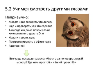 5.2 Учимся смотреть другими глазами
Непривычно:
• Людям надо говорить что делать
• Ещё и проверять как это сделано
• А иногда им даже почему-то не
  хочется ничего делать О_о
• Налоги просто жуть
• Программировать в офисе тоже
• Расстояния!



  Все чаще посещает мысль: «Что это за неповоротливый
       монстр? Где наш простой и лёгкий проект?!»
 
