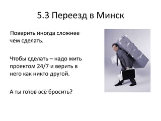 5.3 Переезд в Минск
Поверить иногда сложнее
чем сделать.

Чтобы сделать – надо жить
проектом 24/7 и верить в
него как никто другой.

А ты готов всё бросить?
 