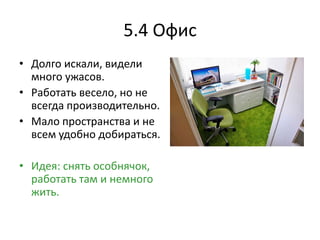 5.4 Офис
• Долго искали, видели
  много ужасов.
• Работать весело, но не
  всегда производительно.
• Мало пространства и не
  всем удобно добираться.

• Идея: снять особнячок,
  работать там и немного
  жить.
 