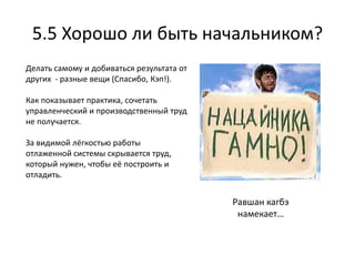 5.5 Хорошо ли быть начальником?
Делать самому и добиваться результата от
других - разные вещи (Спасибо, Кэп!).

Как показывает практика, сочетать
управленческий и производственный труд
не получается.

За видимой лёгкостью работы
отлаженной системы скрывается труд,
который нужен, чтобы её построить и
отладить.


                                           Равшан кагбэ
                                            намекает…
 