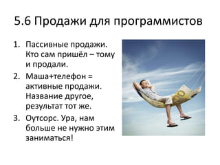 5.6 Продажи для программистов
1. Пассивные продажи.
   Кто сам пришёл – тому
   и продали.
2. Маша+телефон =
   активные продажи.
   Название другое,
   результат тот же.
3. Оутсорс. Ура, нам
   больше не нужно этим
   заниматься!
 