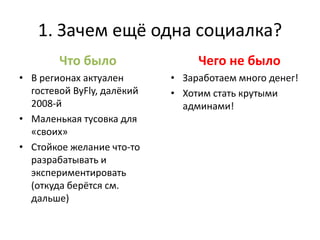 1. Зачем ещё одна социалка?
        Что было                 Чего не было
• В регионах актуален       • Заработаем много денег!
  гостевой ByFly, далёкий   • Хотим стать крутыми
  2008-й                      админами!
• Маленькая тусовка для
  «своих»
• Стойкое желание что-то
  разрабатывать и
  экспериментировать
  (откуда берётся см.
  дальше)
 
