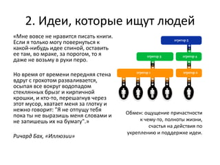 2. Идеи, которые ищут людей
«Мне вовсе не нравится писать книги.
Если я только могу повернуться к
какой-нибудь идее спиной, оставить
ее там, во мраке, за порогом, то я
даже не возьму в руки перо.

Но время от времени передняя стена
вдруг с грохотом разваливается,
осыпая все вокруг водопадом
стеклянных брызг и кирпичной
крошки, и кто-то, перешагнув через
этот мусор, хватает меня за глотку и
нежно говорит: "Я не отпущу тебя       Обмен: ощущение причастности
пока ты не выразишь меня словами и
не запишешь их на бумагу".»                 к чему-то, полноты жизни,
                                                счастья на действия по
                                       укреплению и поддержке идеи.
Ричард Бах, «Иллюзии»
 