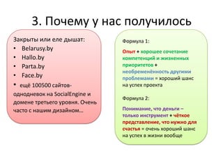 3. Почему у нас получилось
Закрыты или еле дышат:          Формула 1:
• Belarusy.by                   Опыт + хорошее сочетание
• Hallo.by                      компетенций и жизненных
• Parta.by                      приоритетов +
                                необременённость другими
• Face.by                       проблемами = хороший шанс
• ещё 100500 сайтов-            на успех проекта
однодневок на SocialEngine и
                                Формула 2:
домене третьего уровня. Очень
часто с нашим дизайном…         Понимание, что деньги –
                                только инструмент + чёткое
                                представление, что нужно для
                                счастья = очень хороший шанс
                                на успех в жизни вообще
 