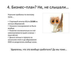 4. Бизнес–план? Не, не слышали…
Утренняя пробежка по минному
полю...

• Стартовый капитал ВСети $1500 из
личных сбережений.
• Никакого планирования не было
вообще.
• Развитие исключительно за счёт
самоокупаемости (ушёл в минус –
суши вёсла).
• Деньги личные и проекта на
начальном этапе и до образования
ООО не разделялись вообще никак.



   Удивлены, что это вообще сработало? Да мы тоже…
 