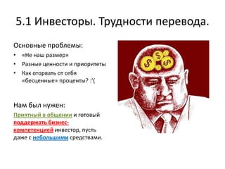 5.1 Инвесторы. Трудности перевода.
Основные проблемы:
• «Не наш размер»
• Разные ценности и приоритеты
• Как оторвать от себя
  «бесценные» проценты? :’(


Нам был нужен:
Приятный в общении и готовый
поддержать бизнес-
компетенцией инвестор, пусть
даже с небольшими средствами.
 