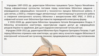 Упродовж 1997–2001 рр. директором бібліотеки працювала Тукан Лариса Михайлівна.
Період інформатизації суспільства поставив перед колективом бібліотеки завдання –
впровадження інформаційних технологій у технологічні процеси бібліотечної роботи. З
цією метою, у 2000 р. створено відділ автоматизації і комп’ютеризації та розпочато роботу
зі створення електронного каталогу бібліотеки з використанням АБІС ІРБІС. У 2003 р.
алфавітний каталог книг бібліотеки був повністю переведений в електронну форму.
У 2001–2006 рр. директором бібліотеки працювала Наталія Володимирівна Осадча. У
бібліотеці встановлено комп’ютери, користувачам надано доступ до інформаційних
ресурсів України та зарубіжжя. Для цього відкрили електронний читальний зал.
Упродовж 2006–2011 рр. директором бібліотеки була Людмила Григорівна Петрова. У цей
період бібліотека отримала нові комп’ютери, що дало змогу оснастити відділи бібліотеки й
електронний читальний зал сучасною технікою; продовжувалася робота над поповненням
ЕК.
 